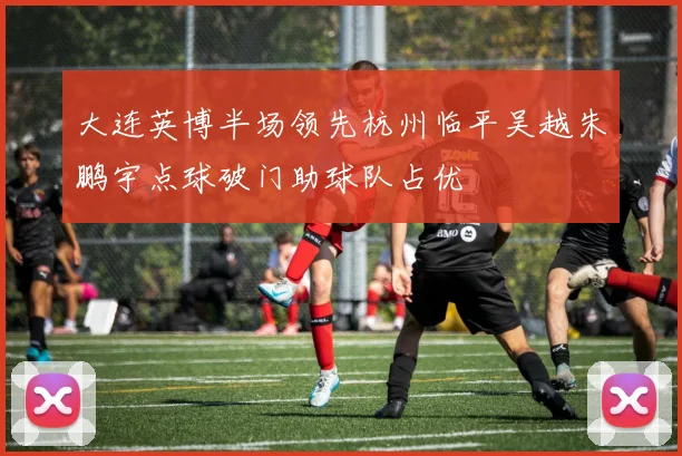 大连英博半场领先杭州临平吴越朱鹏宇点球破门助球队占优