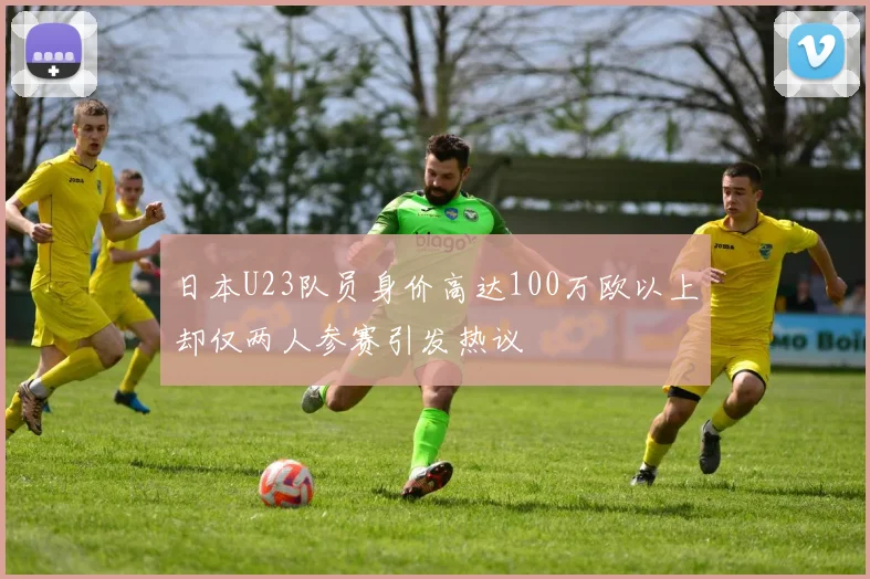 日本U23队员身价高达100万欧以上却仅两人参赛引发热议