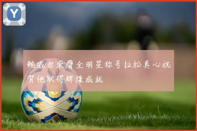 鲍威尔荣膺全明星称号拉松真心祝贺他取得辉煌成就