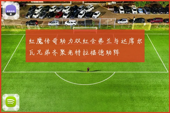 红魔传奇助力双红会弗兰与达席尔瓦兄弟齐聚老特拉福德助阵