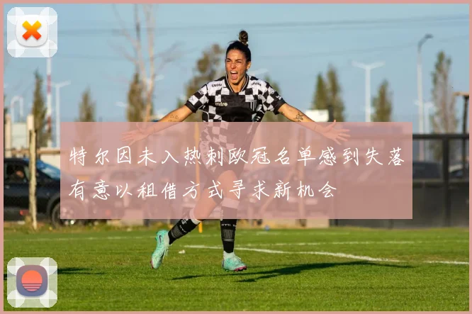 特尔因未入热刺欧冠名单感到失落有意以租借方式寻求新机会