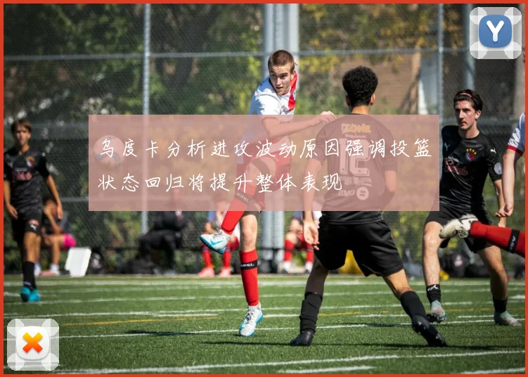 乌度卡分析进攻波动原因强调投篮状态回归将提升整体表现