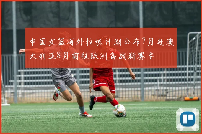中国女篮海外拉练计划公布7月赴澳大利亚8月前往欧洲备战新赛季