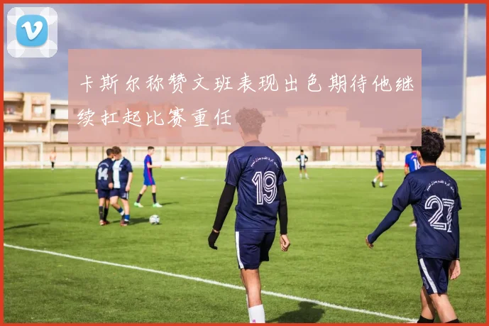 卡斯尔称赞文班表现出色期待他继续扛起比赛重任