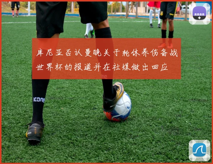 库尼亚否认曼晚关于轮休养伤备战世界杯的报道并在社媒做出回应