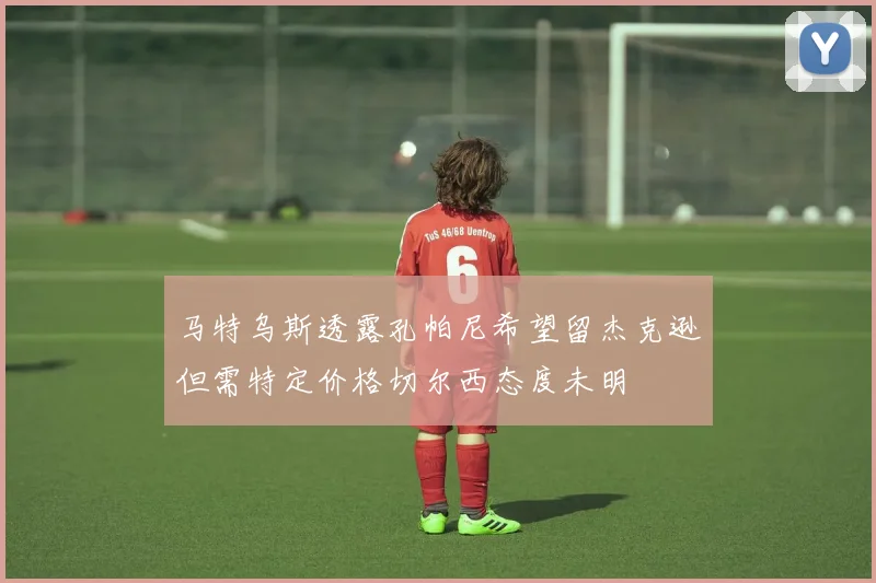 马特乌斯透露孔帕尼希望留杰克逊但需特定价格切尔西态度未明
