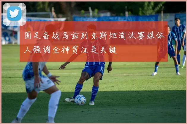 国足备战乌兹别克斯坦淘汰赛媒体人强调全神贯注是关键