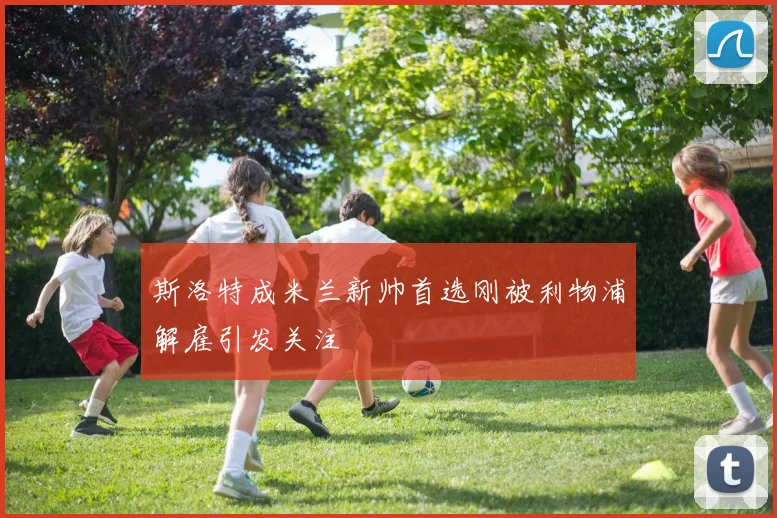 斯洛特成米兰新帅首选刚被利物浦解雇引发关注
