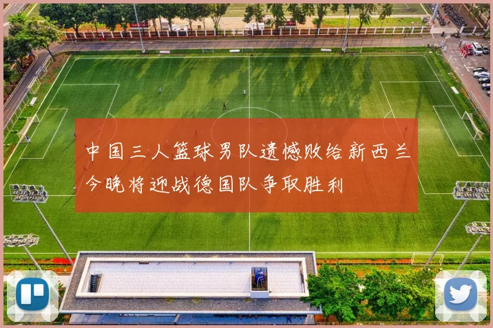 中国三人篮球男队遗憾败给新西兰今晚将迎战德国队争取胜利