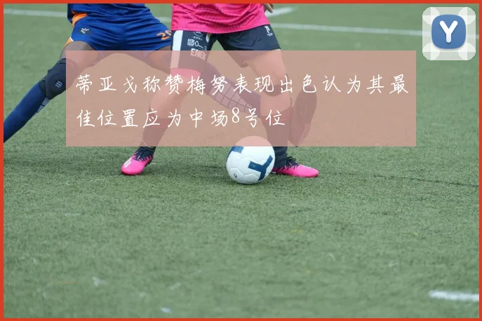 蒂亚戈称赞梅努表现出色认为其最佳位置应为中场8号位