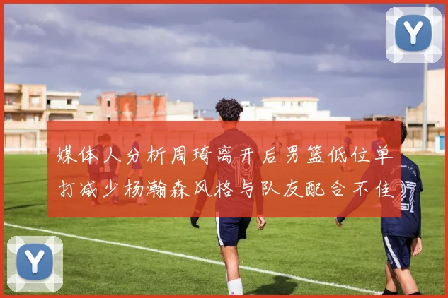 媒体人分析周琦离开后男篮低位单打减少杨瀚森风格与队友配合不佳