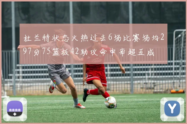 杜兰特状态火热过去6场比赛场均297分75篮板42助攻命中率超五成