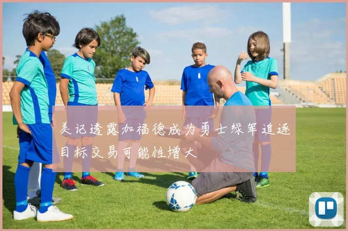 美记透露加福德成为勇士绿军追逐目标交易可能性增大