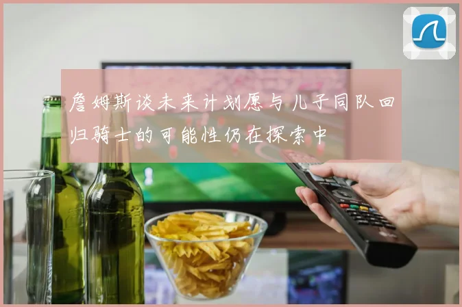 詹姆斯谈未来计划愿与儿子同队回归骑士的可能性仍在探索中