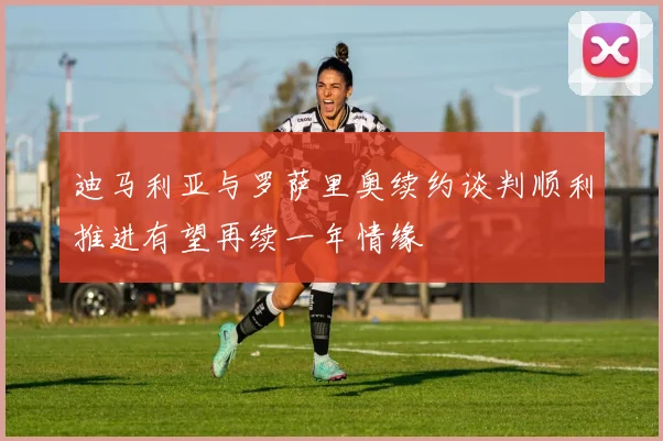 迪马利亚与罗萨里奥续约谈判顺利推进有望再续一年情缘
