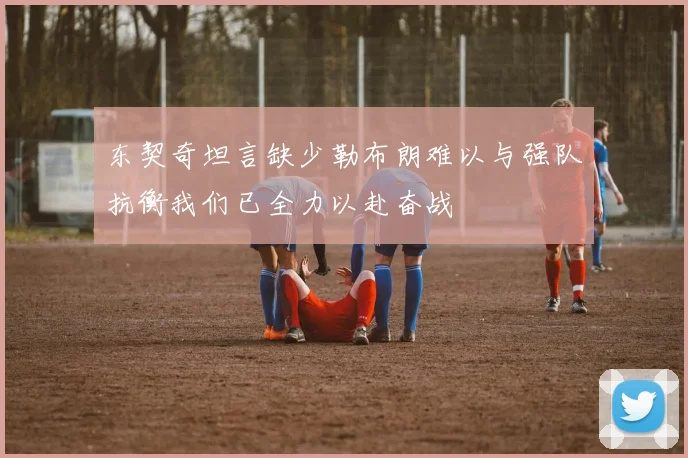 东契奇坦言缺少勒布朗难以与强队抗衡我们已全力以赴奋战