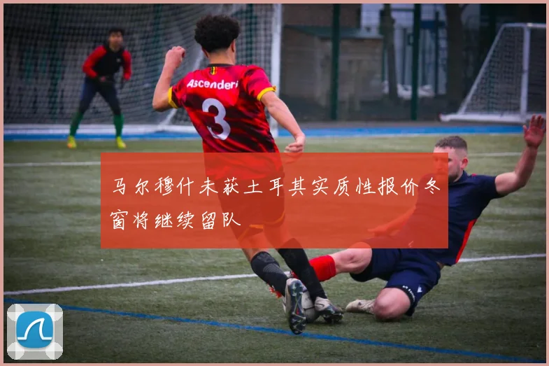 马尔穆什未获土耳其实质性报价冬窗将继续留队