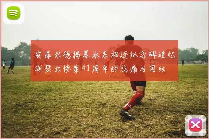 安菲尔德揭幕永系相连纪念碑追忆海瑟尔惨案41周年的悲痛与团结