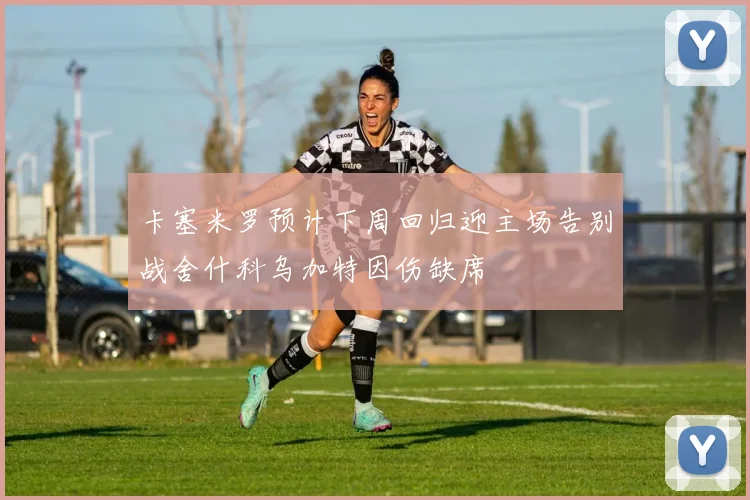 卡塞米罗预计下周回归迎主场告别战舍什科乌加特因伤缺席