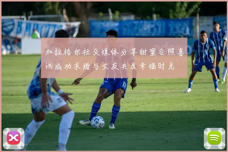 加拉格尔社交媒体分享甜蜜合照喜讯成功求婚与女友共度幸福时光