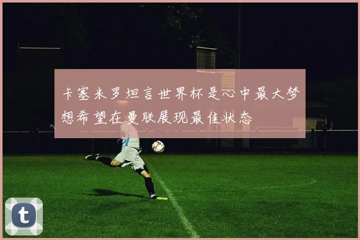 卡塞米罗坦言世界杯是心中最大梦想希望在曼联展现最佳状态