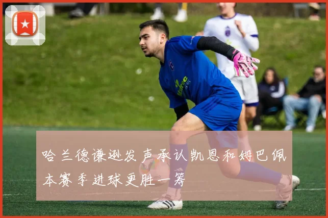 哈兰德谦逊发声承认凯恩和姆巴佩本赛季进球更胜一筹